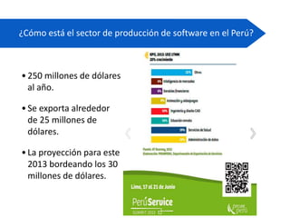 ¿Cómo está el sector de producción de software en el Perú?
•250 millones de dólares
al año.
•Se exporta alrededor
de 25 millones de
dólares.
•La proyección para este
2013 bordeando los 30
millones de dólares.
 