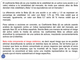 14-17
El coeficiente Beta (β) es una medida de la volatilidad de un activo (una acción o un
valor) relativa a la variabilidad del mercado, de modo que valores altos de Beta
denotan más volatilidad y Beta 1,0 es equivalencia con el mercado.1
La diferencia entre la Beta (β) de una acción o un valor y 1,0 se expresan en
porcentaje de volatilidad. Un valor con Beta' 1,75 es 75% más volátil que el
mercado. Igualmente, un valor con Beta 0,7 sería 30 % menos volátil que el
mercado.
Para valores o acciones en concreto, su Coeficiente Beta (β) se calcula usando
análisis de regresión contra un índice representativo del valor del mercado, por
ejemplo Ibex 35, en la Bolsa española. Siendo Beta una manera de estimar el riesgo
del activo sobre la media de activos; los coeficientes Beta se utilizan para
diversificar la composición de una cartera de activos, mezclando convenientemente
activos con β distintos.
Beta mide únicamente el riesgo sistémico, es decir aquel riesgo que no es posible
eliminar diversificando la cartera en distintos tipos de activos. De tal forma que un
inversor que tiene su dinero concentrado en pocos negocios (por ejemplo el socio
fundador de una empresa, que ha invertido allí la mayor parte de su riqueza
personal) no encontrará al beta como una medida representativa de su riesgo;
puesto que el mismo subestimará el riesgo específico.
 