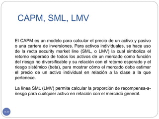 14-20
CAPM, SML, LMV
El CAPM es un modelo para calcular el precio de un activo y pasivo
o una cartera de inversiones. Para activos individuales, se hace uso
de la recta security market line (SML, o LMV) la cual simboliza el
retorno esperado de todos los activos de un mercado como función
del riesgo no diversificable y su relación con el retorno esperado y el
riesgo sistémico (beta), para mostrar cómo el mercado debe estimar
el precio de un activo individual en relación a la clase a la que
pertenece.
La línea SML (LMV) permite calcular la proporción de recompensa-a-
riesgo para cualquier activo en relación con el mercado general.
 