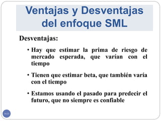 14-23
Desventajas:
• Hay que estimar la prima de riesgo de
mercado esperada, que varían con el
tiempo
• Tienen que estimar beta, que también varía
con el tiempo
• Estamos usando el pasado para predecir el
futuro, que no siempre es confiable
Ventajas y Desventajas
del enfoque SML
 