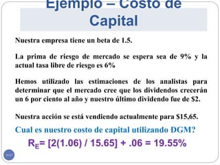 14-25
Ejemplo – Costo de
Capital
Cual es nuestro costo de capital utilizando DGM?
RE= [2(1.06) / 15.65] + .06 = 19.55%
Nuestra empresa tiene un beta de 1.5.
La prima de riesgo de mercado se espera sea de 9% y la
actual tasa libre de riesgo es 6%
Hemos utilizado las estimaciones de los analistas para
determinar que el mercado cree que los dividendos crecerán
un 6 por ciento al año y nuestro último dividendo fue de $2.
Nuestra acción se está vendiendo actualmente para $15,65.
 