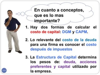 14-49
1. Hay dos formas de calcular el
costo de capital: DGM y CAPM.
2. Lo relevante del costo de la deuda
para una firma es conocer el costo
después de impuestos
3. La Estructura de Capital determina
los pesos de: deuda, acciones
preferentes y capital utilizado por
la empresa.
En cuanto a conceptos,
que es lo mas
importante?
 