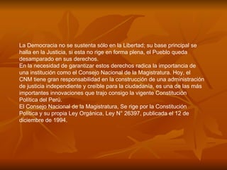 La Democracia no se sustenta sólo en la Libertad; su base principal se halla en la Justicia, si esta no rige en forma plena, el Pueblo queda desamparado en sus derechos.  En la necesidad de garantizar estos derechos radica la importancia de una institución como el Consejo Nacional de la Magistratura. Hoy, el CNM tiene gran responsabilidad en la construcción de una administración de justicia independiente y creíble para la ciudadanía, es una de las más importantes innovaciones que trajo consigo la vigente Constitución Política del Perú.  El Consejo Nacional de la Magistratura, Se rige por la Constitución Política y su propia Ley Orgánica, Ley N° 26397, publicada el 12 de diciembre de 1994.  
