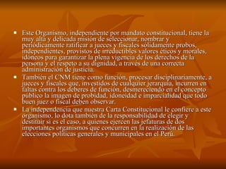 Este Organismo, independiente por mandato constitucional, tiene la muy alta y delicada misión de seleccionar, nombrar y periódicamente ratificar a jueces y fiscales sólidamente probos, independientes, provistos de irreductibles valores éticos y morales, idóneos para garantizar la plena vigencia de los derechos de la persona y el respeto a su dignidad, a través de una correcta administración de justicia.  También el CNM tiene como función, procesar disciplinariamente, a jueces y fiscales que, investidos de cualquier jerarquía, incurren en faltas contra los deberes de función, desmereciendo en el concepto público la imagen de probidad, idoneidad e imparcialidad que todo buen juez o fiscal deben observar.  La independencia que nuestra Carta Constitucional le confiere a este organismo, lo dota también de la responsabilidad de elegir y destituir si es el caso, a quienes ejercen las jefaturas de dos importantes organismos que concurren en la realización de las elecciones políticas generales y municipales en el Perú.  