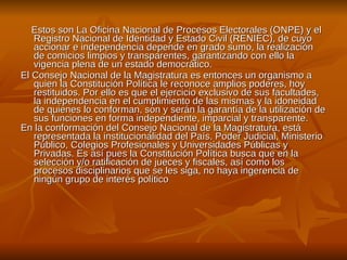 Estos son La Oficina Nacional de Procesos Electorales (ONPE) y el Registro Nacional de Identidad y Estado Civil (RENIEC), de cuyo accionar e independencia depende en grado sumo, la realización de comicios limpios y transparentes, garantizando con ello la vigencia plena de un estado democrático.  El Consejo Nacional de la Magistratura es entonces un organismo a quien la Constitución Política le reconoce amplios poderes, hoy restituidos. Por ello es que el ejercicio exclusivo de sus facultades, la independencia en el cumplimiento de las mismas y la idoneidad de quienes lo conforman, son y serán la garantía de la utilización de sus funciones en forma independiente, imparcial y transparente. En la conformación del Consejo Nacional de la Magistratura, está representada la institucionalidad del País. Poder Judicial, Ministerio Público, Colegios Profesionales y Universidades Públicas y Privadas. Es así pues la Constitución Política busca que en la selección y/o ratificación de jueces y fiscales, así como los procesos disciplinarios que se les siga, no haya ingerencia de ningún grupo de interés político . 