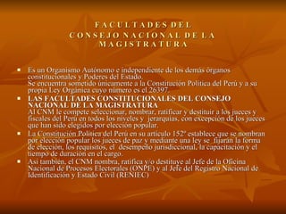   F A C U L T A D E S  D E L   C O N S E J O  N A C I O N A L  D E  L A   M A G I S T R A T U R A  Es un Organismo Autónomo e independiente de los demás órganos constitucionales y Poderes del Estado. Se encuentra sometido únicamente a la Constitución Política del Perú y a su propia Ley Orgánica cuyo número es el 26397.  LAS FACULTADES CONSTITUCIONALES DEL CONSEJO NACIONAL DE LA MAGISTRATURA Al CNM le compete seleccionar, nombrar, ratificar y destituir a los jueces y fiscales del Perú en todos los niveles y  jerarquías, con excepción de los jueces que han sido elegidos por elección popular.  La Constitución Política del Perú en su artículo 152º establece que se nombran por elección popular los jueces de paz y mediante una ley se  fijarán la forma de elección, los requisitos, el  desempeño jurisdiccional, la capacitación y el tiempo de duración en el cargo.  Así también, el CNM nombra, ratifica y/o destituye al Jefe de la Oficina Nacional de Procesos Electorales (ONPE) y al Jefe del Registro Nacional de Identificación y Estado Civil (RENIEC)   