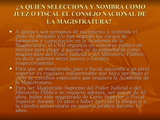   ¿A QUIEN SELECCIONA Y NOMBRA COMO JUEZ O FISCAL EL CONSEJO NACIONAL DE LA MAGISTRATURA?   A quienes son peruanos de nacimiento y teniendo el título de abogado y/o han seguido los cursos de formación y capacitación en la Academia de la Magistratura. el CNM organiza un concurso público de méritos para elegir a quienes se desempeñarán como magistrados del Poder Judicial o del Ministerio Público, es decir quienes serán jueces o fiscales, respectivamente.  Para que un magistrado, juez o fiscal, ascienda a un nivel superior es requisito indispensable que haya aprobado el ciclo de estudios especiales que requiera la Academia de la Magistratura.  Para ser Magistrado Supremo del Poder Judicial o del Ministerio Público se requiere además, ser mayor de 45 años, haber sido magistrado de Corte Superior o Fiscal Superior durante 10 años o haber ejercido la abogacía o la cátedra universitaria en materia jurídica durante 15 años.  
