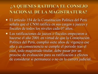 ¿A QUIENES RATIFICA EL CONSEJO NACIONAL DE LA MAGISTRATURA?   El artículo 154 de la Constitución Política del Perú señala que el CNM ratifica en sus cargos a jueces y fiscales de todos los niveles cada 07 años.  Las ratificaciones de jueces o fiscales empezaron a hacerse el año 2001 en virtud de que la Constitución Política del Perú, cumplió siete años de vigencia ese año y en consecuencia se cumple el periodo tras el cual, todo magistrado titular, debe pasar por un proceso de evaluación para su ratificación a efectos de considerar si permanece o no en la carrera judicial.  