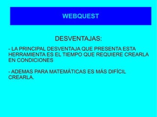 WEBQUEST
- LA PRINCIPAL DESVENTAJA QUE PRESENTA ESTA
HERRAMIENTA ES EL TIEMPO QUE REQUIERE CREARLA
EN CONDICIONES
- ADEMAS PARA MATEMÁTICAS ES MÁS DIFÍCIL
CREARLA.
WEBQUEST
DESVENTAJAS:
 