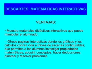 VENTAJAS:
- Muestra materiales didácticos interactivos que puede
manipular el alumnado.
- Ofrece páginas interactivas donde los gráficos y los
cálculos cobran vida a través de escenas configurables,
que permiten a los alumnos investigar propiedades
matemáticas, adquirir conceptos, hacer deducciones,
plantear y resolver problemas
DESCARTES: MATEMÁTICAS INTERACTIVAS
 