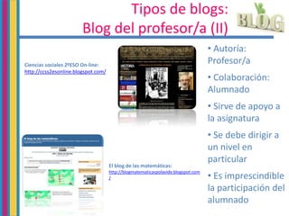 Tipos de blogs:
Blog del profesor/a (II)
• Autoría:
Profesor/a
• Colaboración:
Alumnado
• Sirve de apoyo a
la asignatura
• Se debe dirigir a
un nivel en
particular
• Es imprescindible
la participación del
alumnado
Ciencias sociales 2ºESO On-line:
http://ccss2esonline.blogspot.com/
El blog de las matemáticas:
http://blogmatematicaspolavide.blogspot.com
/
 