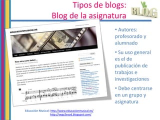 Tipos de blogs:
Blog de la asignatura
• Autores:
profesorado y
alumnado
• Su uso general
es el de
publicación de
trabajos e
investigaciones
• Debe centrarse
en un grupo y
asignatura
Educación Musical: http://www.educacionmusical.es/
http://vega2esod.blogspot.com/
 