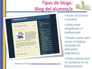 Tipos de blogs:
Blog del alumno/a
• Autor: el alumno
o alumna
• Debe estar
dirigido por el
profesorado
• Puede usarse para
reunir el trabajo
realizado en
diferentes
asignaturas
• Debe evitarse que
se convierta en un
blog personal
Experiencias de Aula: http://experienciasdeaula.blogspot.com/
 