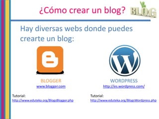 ¿Cómo crear un blog?
Hay diversas webs donde puedes
crearte un blog:
BLOGGER
www.blogger.com
Tutorial:
http://www.eduteka.org/BlogsBlogger.php
WORDPRESS
http://es.wordpress.com/
Tutorial:
http://www.eduteka.org/BlogsWordpress.php
 