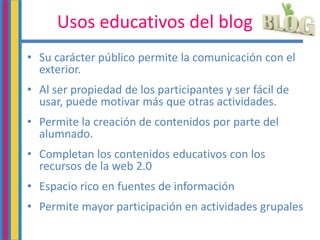 Usos educativos del blog
• Su carácter público permite la comunicación con el
exterior.
• Al ser propiedad de los participantes y ser fácil de
usar, puede motivar más que otras actividades.
• Permite la creación de contenidos por parte del
alumnado.
• Completan los contenidos educativos con los
recursos de la web 2.0
• Espacio rico en fuentes de información
• Permite mayor participación en actividades grupales
 