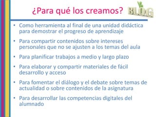 ¿Para qué los creamos?
• Como herramienta al final de una unidad didáctica
para demostrar el progreso de aprendizaje
• Para compartir contenidos sobre intereses
personales que no se ajusten a los temas del aula
• Para planificar trabajos a medio y largo plazo
• Para elaborar y compartir materiales de fácil
desarrollo y acceso
• Para fomentar el diálogo y el debate sobre temas de
actualidad o sobre contenidos de la asignatura
• Para desarrollar las competencias digitales del
alumnado
 
