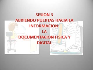 SESION 3 ABRIENDO PUERTAS HACIA LA INFORMACION:  LA  DOCUMENTACION FISICA Y DIGITAL 