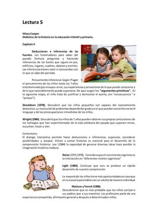 Lectura 5
Hilary Cooper
Didáctica de la historia en la educación infantil y primaria.
Capítulo II
Deducciones e inferencias de las
fuentes. Los historiadores para saber del
pasado formula preguntas y haciendo
inferencias de las fuetes que siguen en pie,
edificios,,lugares, cuadros, objetos y escritos.
Las inferenciastienen valor si concuerdan con
lo que se sabe del periodo.
Pensamientoinferencial.Según Piaget
el pensamiento de los niños hasta los 7 años
estádominadoporensayos-error,susexperienciasysensacionesde loque puede conocerse y
de lo que razonablemente puede suponerse. De aquí surgen los “argumentos primitivos”. En
la siguiente etapa, el niño trata de justificar y demostrar el acerto, (en “consecuencia “ o
“porque”).
Donaldson (1978). Descubrió que los niños pequeños son capaces del razonamiento
deductivo,suresoluciónde problemasdependedel gradoenel que puedanconcentrarse enel
lenguaje y de las preocupaciones inmediatas de los niños.
Wright(1984). Descubrióque losniñosde 7 añospuedenobtenersuspropiasconclusiones de
los hallazgos que han experimentado de la vida cotidiana del pasado que suponen miran,
escuchan, tocan y oler.
Comentario.
El dialogo interactivo permite hacer deducciones e inferencias, especular, considerar
posibilidades y aceptar. Volver a contar historias es esencial para el desarrollo de la
comprensión histórica. Lee (1984) la capacidad de generar diversas ideas hace posible la
imaginación histórica madura.
Doise (1975,1978). Consideraque el crecimientocognitivoes
la interacción en “diferentes niveles cognitivos”
Light (1983). Concluye que asiu se produce un rápido
desarrollo de nuestra comprensión
La mayoríade losniñostiene másoportunidadesencasaque
enla escuelaparahablarcon un adultode manera individual.
Maclure y french (1986)
Descubrieron que es mas probable que los niños corrijan a
sus padres que a sus maestros. Los profesores parte de una
experiencia compartida, afirmación general y después a determinados niños.
 