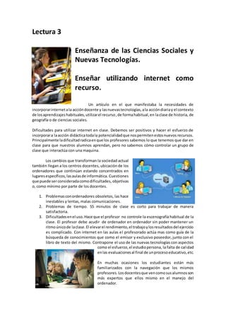 Lectura 3
Enseñanza de las Ciencias Sociales y
Nuevas Tecnologías.
Enseñar utilizando internet como
recurso.
Un artículo en el que manifestaba la necesidades de
incorporarinternetala accióndocente y lasnuevastecnologías,ala accióndiariay el contexto
de losaprendizajeshabituales,utilizarel recurso,de formahabitual,en laclase de historia, de
geografía o de ciencias sociales.
Dificultades para utilizar internet en clase. Debemos ser positivos y hacer el esfuerzo de
incorporara laacción didácticatodala potencialidadque nospermitenestosnuevos recursos.
Principalmente ladificultadradicaenque los profesores sabemos lo que tenemos que dar en
clase para que nuestros alumnos aprendan, pero no sabemos cómo controlar un grupo de
clase que interactúa con una maquina.
Los cambios que transforman la sociedad actual
también llegan a los centros docentes, ubicación de los
ordenadores que continúan estando concentrados en
lugaresespecíficos,lasaulasde informática. Cuestiones
que puede serconsideradacomodificultades, objetivas
o, como mínimo por parte de los docentes.
1. Problemasconordenadores obsoletos, las hace
inestables y lentas, malas comunicaciones.
2. Problemas de tiempo. 55 minutos de clase es corto para trabajar de manera
satisfactoria.
3. Dificultadesenel uso.Hace que el profesor no controle la escenografía habitual de la
clase. El profesor debe acudir de ordenador en ordenador sin poder mantener un
ritmoúnicode laclase.El elevarel rendimiento,el trabajoylosresultadosdel ejercicio
es complicado. Con internet en las aulas el profesorado actúa mas como guía de la
búsqueda de conocimientos que como el emisor y exclusivo poseedor, junto con el
libro de texto del mismo. Contrapone el uso de las nuevas tecnologías con aspectos
como el esfuerzo,el estudiopersona, la falta de calidad
enlas evaluacionesal final de unprocesoeducativo,etc.
En muchas ocasiones los estudiantes están más
familiarizados con la navegación que los mismos
profesores.Losdocentesque vencomosusalumnosson
más expertos que ellos mismo en el manejo del
ordenador.
 