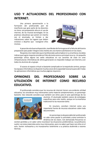 USO Y ACTUACIONES DEL PROFESORADO CON
INTERNET.
Una primera aproximación a la
formación del profesorado pon de
manifiesto que gran parte de los docentes
no tiene una preparación alta en el uso de
internet, de las muevas tecnologías. En las
practicas educativas que ponen en marcha
con el alumnado, se limitan a dar
indicaciones sobre los lugares que deben
visitarse o dejarlos que navegaran ellos
mismos.
A pesarde esta buenadisposición,manifiestande forma general la falta de deficiente
preparación para poder integrar estos medios de una manera satisfactoria en las clases.
Respectoa losmaterialesque el profesoradosueleemplearensuenseñanza,losdatos
indicanque lagran mayoría considerael librode textocomosu principal recurso. Un pequeño
porcentaje utiliza alguna vez webs educativas en sus sesiones de clase sin unas
infraestructuras informáticas de última generación es imposible trabajar con internet y con
todos los alumnos de un grupo.
El acceso al espacio virtual es bastante complicado en la mayoría de centros, porque
losequiposinformáticosnodisponenmuchasvecesde lacapacidad necesaria para abrir todas
las aplicaciones informáticas que muchas páginas requieren.
OPINIONES DEL PROFESORADO SOBRE LA
UTILIZACIÓN DE INTERNET COMO RECURSO
EDUCATIVO.
El profesorado considera que los recursos de internet tienen una evidente utilidad
educativa, los consideran muy interesantes como material complementario, un porcentaje
bastante más reducido considera que también son útiles para el auto aprendizaje de los
alumnos. El alumnado también carece de estrategias
específicas para este medio, porque en la enseñanza
tradicional no las necesitan tanto.
En resumen, conciben internet como una
importante fuente de recursos educativos sobre todo
documentales.
Un porcentaje nodespreciable del profesorado
no sabe como pautar la actividad y como controlar la
dinámica de las clases. Con demasiada frecuencia se
sienten perdidos y sin saber cómo reconducir las situaciones problemáticas. Los profesores
suelen verestosmaterialescomo muy interesantes, pero no saben qué hacer con ellos en el
aula. Suelen rechazarlos y no incorporarlos totalmente a su práctica aludiendo a razones
técnicas.
 