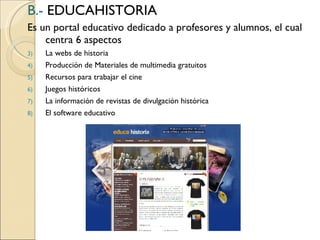 B.-   EDUCAHISTORIA Es un portal educativo dedicado a profesores y alumnos, el cual centra 6 aspectos La webs de historia Producción de Materiales de multimedia gratuitos Recursos para trabajar el cine  Juegos históricos La información de revistas de divulgación histórica El software educativo 