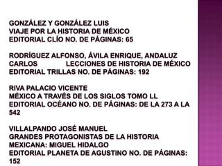González y González Luis                                                   VIAJE POR LA HISTORIA DE MÉXICO                         Editorial Clío No. de páginas: 65                              Rodríguez Alfonso, Ávila Enrique, Andaluz Carlos               LECCIONES DE HISTORIA DE MÉXICO                 Editorial Trillas No. de páginas: 192                    Riva Palacio Vicente                                                       MÉXICO A TRAVÉS DE LOS SIGLOS TOMO ll Editorial Océano No. de páginas: de la 273 a la 542                                                                                  Villalpando José Manuel                                           GRANDES PROTAGONISTAS DE LA HISTORIA MEXICANA: MIGUEL HIDALGO                               Editorial Planeta De Agustino No. de páginas: 152