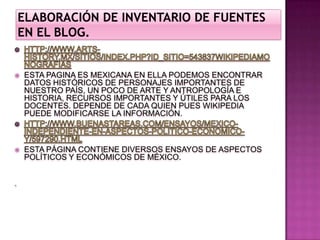 ELABORACIÓN DE INVENTARIO DE FUENTES EN EL BLOG. HTTP://WWW.ARTS-HISTORY.MX/SITIOS/INDEX.PHP?ID_SITIO=543837WIKIPEDIAMONOGRAFIASESTA PAGINA ES MEXICANA EN ELLA PODEMOS ENCONTRAR DATOS HISTÓRICOS DE PERSONAJES IMPORTANTES DE NUESTRO PAÍS, UN POCO DE ARTE Y ANTROPOLOGÍA E HISTORIA, RECURSOS IMPORTANTES Y ÚTILES PARA LOS DOCENTES. DEPENDE DE CADA QUIEN PUES WIKIPEDIA PUEDE MODIFICARSE LA INFORMACIÓN. HTTP://WWW.BUENASTAREAS.COM/ENSAYOS/MEXICO-INDEPENDIENTE-EN-ASPECTOS-POLITICO-ECONOMICO-Y/597290.HTMLESTA PÁGINA CONTIENE DIVERSOS ENSAYOS DE ASPECTOS POLÍTICOS Y ECONÓMICOS DE MÉXICO.   