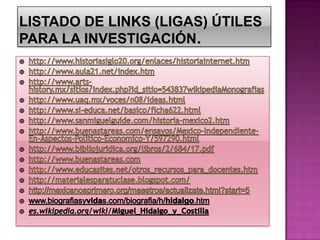 LISTADO DE LINKS (LIGAS) ÚTILES PARA LA INVESTIGACIÓN. http://www.historiasiglo20.org/enlaces/historiainternet.htmhttp://www.aula21.net/index.htmhttp://www.arts-history.mx/sitios/index.php?id_sitio=543837wikipediaMonografiashttp://www.uaq.mx/voces/n08/ideas.htmlhttp://www.si-educa.net/basico/ficha622.htmlhttp://www.sanmiguelguide.com/historia-mexico2.htmhttp://www.buenastareas.com/ensayos/Mexico-Independiente-En-Aspectos-Politico-Economico-Y/597290.htmlhttp://www.bibliojuridica.org/libros/2/684/17.pdfhttp://www.buenastareas.comhttp://www.educasites.net/otros_recursos_para_docentes.htmhttp://materialesparatuclase.blogspot.com/http://mexicanosprimero.org/maestros/actualizate.html?start=5www.biografiasyvidas.com/biografia/h/hidalgo.htm es.wikipedia.org/wiki/Miguel_Hidalgo_y_Costilla