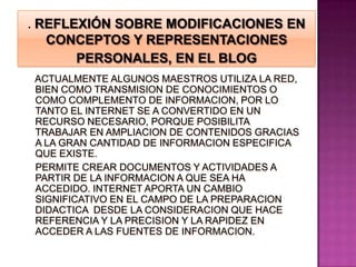 . REFLEXIÓN SOBRE MODIFICACIONES EN CONCEPTOS Y REPRESENTACIONES  PERSONALES, EN EL BLOG   ACTUALMENTE ALGUNOS MAESTROS UTILIZA LA RED, BIEN COMO TRANSMISION DE CONOCIMIENTOS O COMO COMPLEMENTO DE INFORMACION, POR LO TANTO EL INTERNET SE A CONVERTIDO EN UN RECURSO NECESARIO, PORQUE POSIBILITA TRABAJAR EN AMPLIACION DE CONTENIDOS GRACIAS A LA GRAN CANTIDAD DE INFORMACION ESPECIFICA QUE EXISTE.PERMITE CREAR DOCUMENTOS Y ACTIVIDADES A PARTIR DE LA INFORMACION A QUE SEA HA ACCEDIDO. INTERNET APORTA UN CAMBIO SIGNIFICATIVO EN EL CAMPO DE LA PREPARACION DIDACTICA  DESDE LA CONSIDERACION QUE HACE REFERENCIA Y LA PRECISION Y LA RAPIDEZ EN ACCEDER A LAS FUENTES DE INFORMACION.