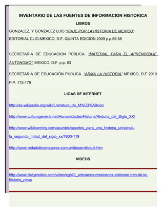 INVENTARIO DE LAS FUENTES DE INFORMACION HISTORICA
                                      LIBROS

GONZALEZ, Y GONZALEZ LUIS “VIAJE POR LA HISTORIA DE MEXICO”

EDITORIAL CLIO.MEXICO, D.F. QUINTA EDICION 2009 p.p.55-58



SECRETARIA DE EDUCACION PÚBLICA. “MATERIAL PARA EL APRENDIZAJE

AUTONOMO”. MEXICO, D.F. p.p. 83


SECRETARIA DE EDUCACIÓN PUBLICA. “ARMA LA HISTORIA” MEXICO, D.F 2010

P.P. 172-179


                               LIGAS DE INTERNET


http://es.wikipedia.org/wiki/Literatura_de_M%C3%A9xico


http://www.culturageneral.net/Humanidades/Historia/Historia_del_Siglo_XX/


http://www.wikilearning.com/apuntes/apuntes_para_una_historia_universal-

la_segunda_mitad_del_siglo_xx/7800-119


http://www.redadultosmayores.com.ar/desarrollocult.htm


                                      VIDEOS



http://www.dailymotion.com/video/xghil3_artesanos-mexicanos-elaboran-tren-de-la-
historia_news
 