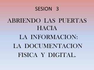 SESION   3 ABRIENDO  LAS  PUERTAS  HACIA   LA  INFORMACION:   LA  DOCUMENTACION  FISICA  Y  DIGITAL. 