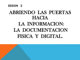SESION   3 ABRIENDO  LAS  PUERTAS  HACIA   LA  INFORMACION:   LA  DOCUMENTACION  FISICA  Y  DIGITAL. 