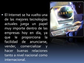  El Internet se ha vuelto una
  de las mejores tecnologías
  actuales juega un papel
  muy importe dentro de las
  empresas hoy en día, ya
  que le proporciona la
  facilidad de anunciarse,
  vender, comercializar y
  hacer buenas relaciones
  tanto a nivel nacional como
  internacional.
 