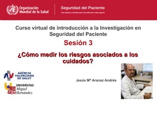 Curso virtual de introducción a la Investigación en
              Seguridad del Paciente
                   Sesión 3
¿Cómo medir los riesgos asociados a los
              cuidados?


                        Jesús Mª Aranaz Andrés
 