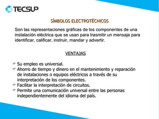SÍMBOLOS ELECTROTÉCNICOS
 Son las representaciones gráficas de los componentes de una
 instalación eléctrica que se usan para trasmitir un mensaje para
 identificar, calificar, instruir, mandar y advertir.


                          VENTAJAS

 Su empleo es universal.
 Ahorro de tiempo y dinero en el mantenimiento y reparación
  de instalaciones o equipos eléctricos a través de su
  interpretación de los componentes.
 Facilitar la interpretación de circuitos.
 Permite una comunicación universal entre las personas
  independientemente del idioma del país.
 