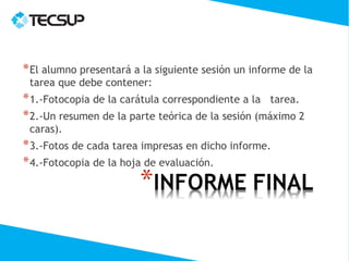 * El alumno presentará a la siguiente sesión un informe de la
 tarea que debe contener:
* 1.-Fotocopia de la carátula correspondiente a la tarea.
* 2.-Un resumen de la parte teórica de la sesión (máximo 2
 caras).
* 3.-Fotos de cada tarea impresas en dicho informe.
* 4.-Fotocopia de la hoja de evaluación.
 