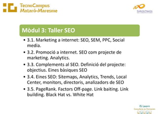 Mòdul 3: Taller SEO
• 3.1. Marketing a internet: SEO, SEM, PPC, Social
  media.
• 3.2. Promoció a internet. SEO com projecte de
  marketing. Analytics.
• 3.3. Complements al SEO. Definició del projecte:
  objectius. Eines bàsiques SEO
• 3.4. Eines SEO: Sitemaps, Analytics, Trends, Local
  Center, monitors, directoris, analizadors de SEO
• 3.5. PageRank. Factors Off-page. Link baiting. Link
  building. Black Hat vs. White Hat
 