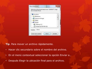 Tip. Para mover un archivo rápidamente.

• Hacer clic secundario sobre el nombre del archivo.

• En el menú contextual seleccionar la opción Enviar a…

• Después Elegir la ubicación final para el archivo.
 