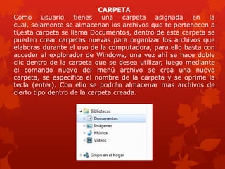 CARPETA
Como usuario tienes una carpeta asignada en la
cual, solamente se almacenan los archivos que te pertenecen a
ti,esta carpeta se llama Documentos, dentro de esta carpeta se
pueden crear carpetas nuevas para organizar los archivos que
elaboras durante el uso de la computadora, para ello basta con
acceder al explorador de Windows, una vez ahí se hace doble
clic dentro de la carpeta que se desea utilizar, luego mediante
el comando nuevo del menú archivo se crea una nueva
carpeta, se especifica el nombre de la carpeta y se oprime la
tecla (enter). Con ello se podrán almacenar mas archivos de
cierto tipo dentro de la carpeta creada.
 