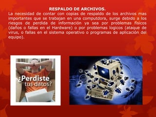 RESPALDO DE ARCHIVOS.
La necesidad de contar con copias de respaldo de los archivos mas
importantes que se trabajan en una computdora, surge debido a los
riesgos de perdida de información ya sea por problemas físicos
(daños o fallas en el Hardware) o por problemas logicos (ataque de
virus, o fallas en el sistema operativo o programas de aplicación del
equipo).
 
