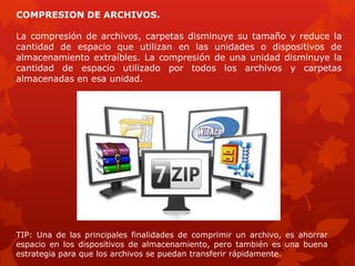 COMPRESION DE ARCHIVOS.

La compresión de archivos, carpetas disminuye su tamaño y reduce la
cantidad de espacio que utilizan en las unidades o dispositivos de
almacenamiento extraíbles. La compresión de una unidad disminuye la
cantidad de espacio utilizado por todos los archivos y carpetas
almacenadas en esa unidad.




TIP: Una de las principales finalidades de comprimir un archivo, es ahorrar
espacio en los dispositivos de almacenamiento, pero también es una buena
estrategia para que los archivos se puedan transferir rápidamente.
 