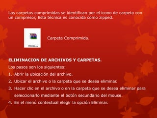 Las carpetas comprimidas se identifican por el icono de carpeta con
un compresor, Esta técnica es conocida como zipped.




                    Carpeta Comprimida.




ELIMINACION DE ARCHIVOS Y CARPETAS.
Los pasos son los siguientes:
1. Abrir la ubicación del archivo.
2. Ubicar el archivo o la carpeta que se desea eliminar.
3. Hacer clic en el archivo o en la carpeta que se desea eliminar para
   seleccionarlo mediante el botón secundario del mouse.
4. En el menú contextual elegir la opción Eliminar.
 