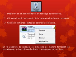 1. Doble clic en el Icono Papelera de reciclaje del escritorio.

 2. Clic con el botón secundario del mouse en el archivo a recuperar

 3. Clic en el comando Restaurar del menú contextual.




En la papelera de reciclaje se almacena de manera temporal los
archvios que se han eliminado desde el explorador de archivos.
 