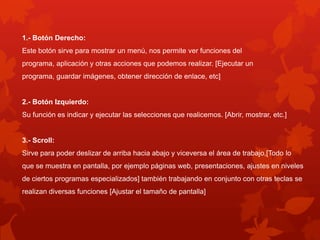 1.- Botón Derecho:
Este botón sirve para mostrar un menú, nos permite ver funciones del
programa, aplicación y otras acciones que podemos realizar. [Ejecutar un
programa, guardar imágenes, obtener dirección de enlace, etc]


2.- Botón Izquierdo:
Su función es indicar y ejecutar las selecciones que realicemos. [Abrir, mostrar, etc.]


3.- Scroll:
Sirve para poder deslizar de arriba hacia abajo y viceversa el área de trabajo,[Todo lo
que se muestra en pantalla, por ejemplo páginas web, presentaciones, ajustes en niveles
de ciertos programas especializados] también trabajando en conjunto con otras teclas se
realizan diversas funciones [Ajustar el tamaño de pantalla]
 
