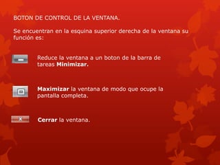 BOTON DE CONTROL DE LA VENTANA.

Se encuentran en la esquina superior derecha de la ventana su
función es:


        Reduce la ventana a un boton de la barra de
        tareas Minimizar.



        Maximizar la ventana de modo que ocupe la
        pantalla completa.



        Cerrar la ventana.
 