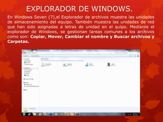EXPLORADOR DE WINDOWS.
En Windows Seven (7),el Explorador de archivos muestra las unidades
de almacenamiento del equipo. También muestra las unidades de red
que han sido asignadas a letras de unidad en el quipo. Mediante el
explorador de Windows, se gestionan tareas comunes a los archivos
como son: Copiar, Mover, Cambiar el nombre y Buscar archivos y
Carpetas.
 