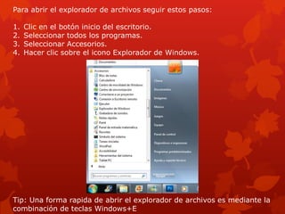 Para abrir el explorador de archivos seguir estos pasos:

1.   Clic en el botón inicio del escritorio.
2.   Seleccionar todos los programas.
3.   Seleccionar Accesorios.
4.   Hacer clic sobre el icono Explorador de Windows.




Tip: Una forma rapida de abrir el explorador de archivos es mediante la
combinación de teclas Windows+E
 
