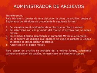 ADMINISTRADOR DE ARCHIVOS
Transferencia.
Para transferir (enviar de una ubicación a otra) un archivo, desde el
Explorador de Windows se procede de la siguiente forma:

1. Se visualiza en el explorador de archivos el archivo a mover.
2. Se selecciona con clic primario del mouse el archivo que se desea
   mover.
3. En el menú Edición seleccionar el comando Mover a la Carpeta…
4. En el cuadro de dialogo que aparece se elige la carpeta o unidad
   en donde se desea ubicar el archivo.
5. Hacer clic en el botón mover.

Para copiar un archivo se procede de la misma forma, solamente
cambia la elección de opción, en este caso se selecciona copiara.
 