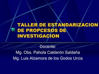 TALLER DE ESTANDARIZACION
  DE PROPCESOS DE
  INVESTIGACION

              Docente:
 Mg. Obs. Pahola Calderón Saldaña
Mg. Luis Alzamora de los Godos Urcia
 