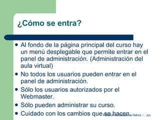 Al fondo de la página principal del curso hay un menú desplegable que permite entrar en el panel de administración. (Administración del aula virtual) No todos los usuarios pueden entrar en el panel de administración. Sólo los usuarios autorizados por el Webmaster. Sólo pueden administrar su curso. Cuidado con los cambios que se hacen. ¿Cómo se entra? 